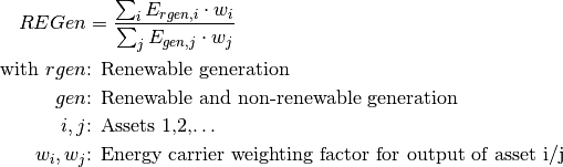 REGen &=\frac{\sum_i {E_{rgen,i} \cdot w_i}}{\sum_j {E_{gen,j} \cdot w_j}}

\text{with } rgen &\text{: Renewable generation}

gen &\text{: Renewable and non-renewable generation}

i, j &\text{: Assets 1,2,…}

w_i, w_j &\text{: Energy carrier weighting factor for output of asset i/j}